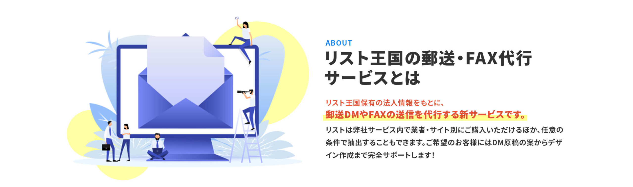 「リスト王国の郵送・FAX代行 サービスとは」リスト王国保有の法人情報をもとに、 郵送DMやFAXの送信を代行する新サービスです。 リストは弊社サービス内で業者・サイト別にご購入いただけるほか、任意の条件で抽出することもできます。ご希望のお客様にはDM原稿の案からデザイン作成まで完全サポートします!